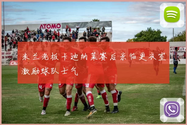 米兰老板卡迪纳莱赛后亲临更衣室激励球队士气