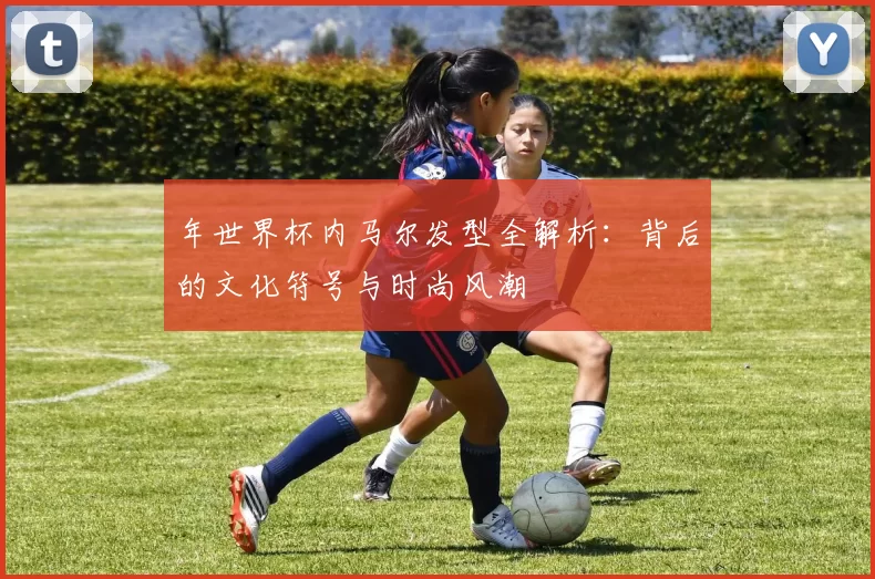 年世界杯内马尔发型全解析：背后的文化符号与时尚风潮