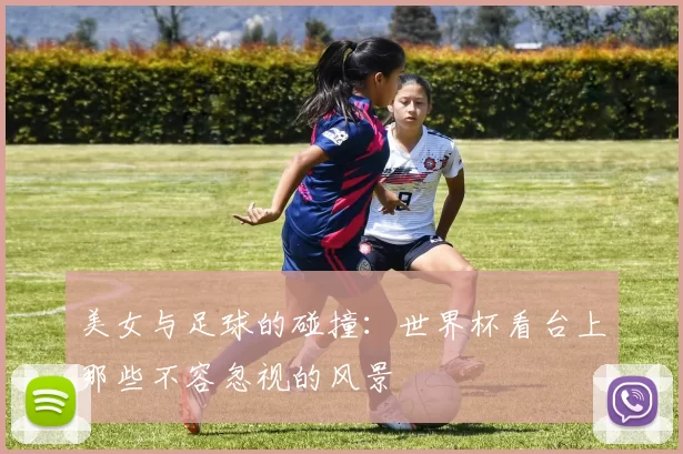 美女与足球的碰撞：世界杯看台上那些不容忽视的风景