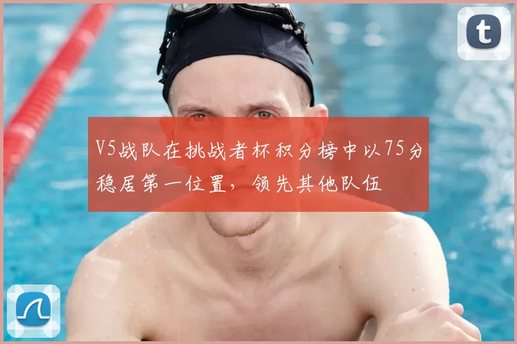 V5战队在挑战者杯积分榜中以75分稳居第一位置，领先其他队伍