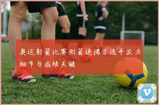 奥运射箭比赛测箭速揭示选手发力细节与成绩关键