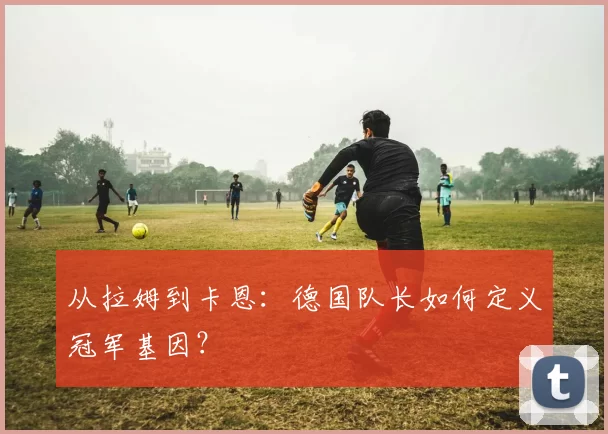 从拉姆到卡恩：德国队长如何定义冠军基因？