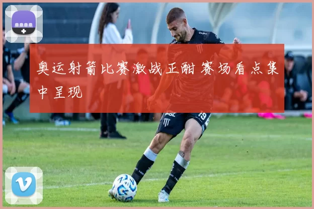 奥运射箭比赛激战正酣 赛场看点集中呈现