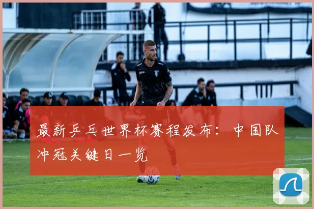 最新乒乓世界杯赛程发布：中国队冲冠关键日一览