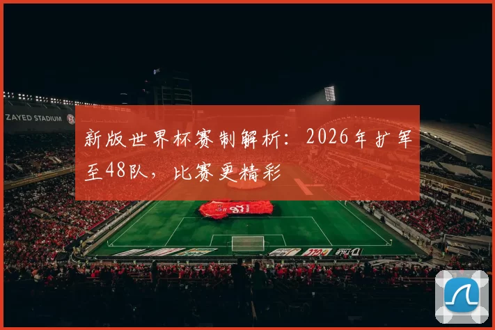 新版世界杯赛制解析：2026年扩军至48队，比赛更精彩