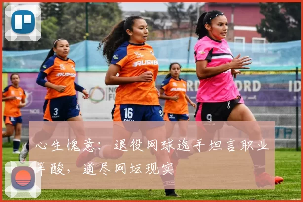 心生愧意:退役网球选手坦言职业辛酸,道尽网坛现实