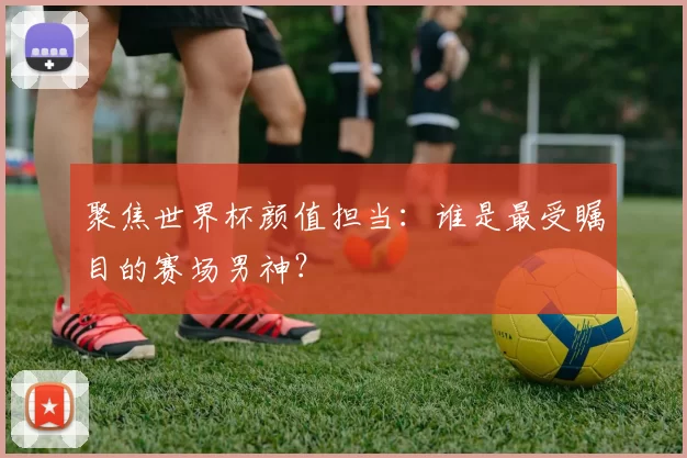 聚焦世界杯颜值担当：谁是最受瞩目的赛场男神？
