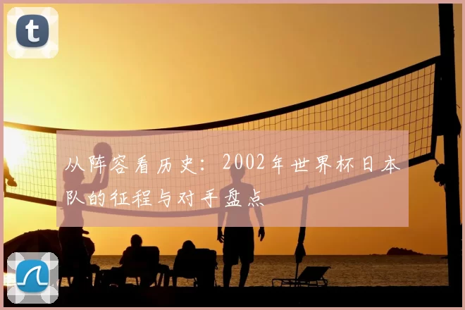 从阵容看历史：2002年世界杯日本队的征程与对手盘点