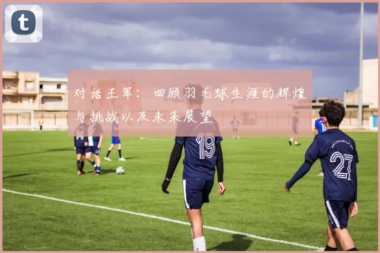 对话王军:回顾羽毛球生涯的辉煌与挑战以及未来展望