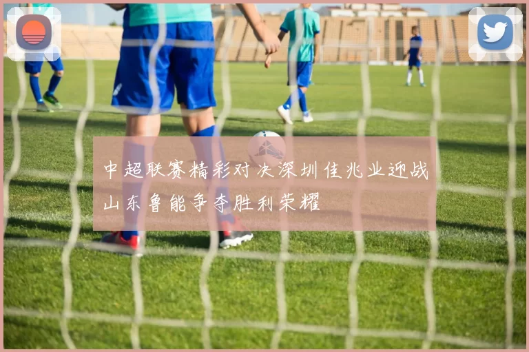 中超联赛精彩对决深圳佳兆业迎战山东鲁能争夺胜利荣耀