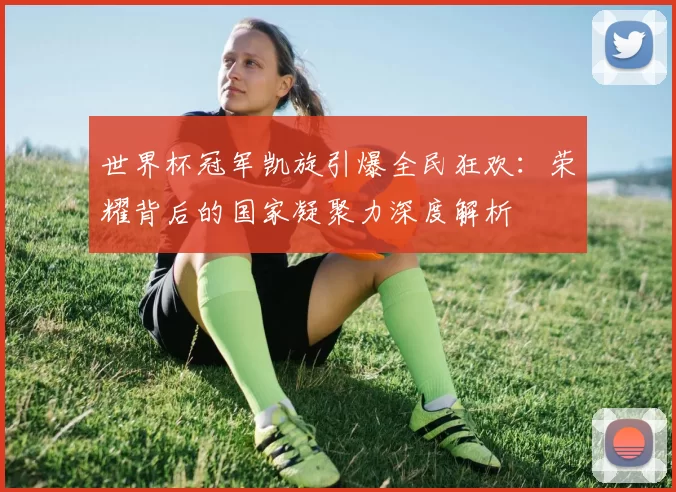 世界杯冠军凯旋引爆全民狂欢：荣耀背后的国家凝聚力深度解析