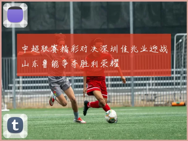 中超联赛精彩对决深圳佳兆业迎战山东鲁能争夺胜利荣耀