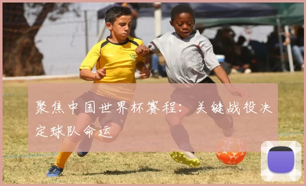 聚焦中国世界杯赛程:关键战役决定球队命运