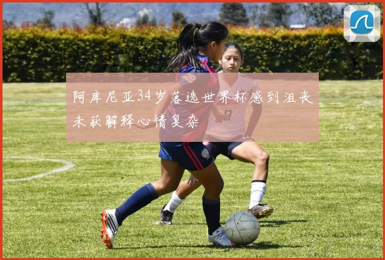 阿库尼亚34岁落选世界杯感到沮丧未获解释心情复杂