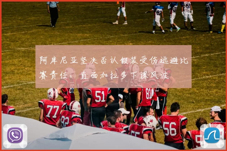 阿库尼亚坚决否认假装受伤逃避比赛责任,直面加拉多下课风波