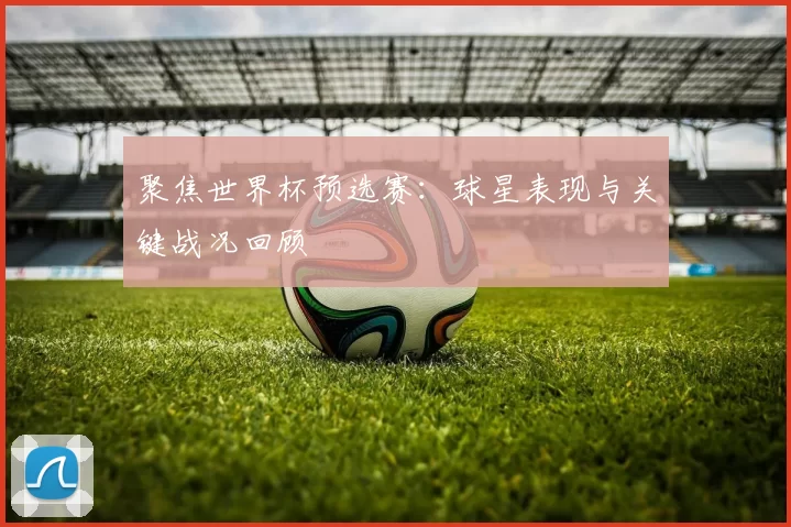 聚焦世界杯预选赛：球星表现与关键战况回顾