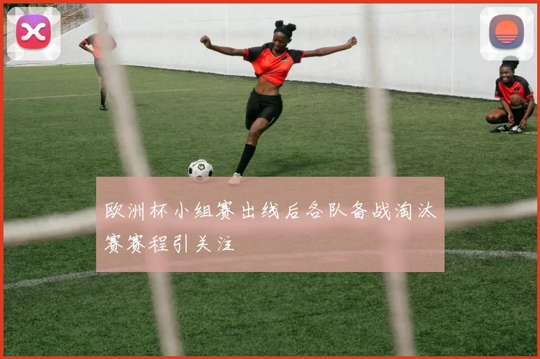 欧洲杯小组赛出线后各队备战淘汰赛赛程引关注