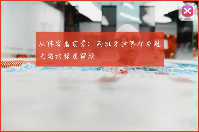 从阵容看前景:西班牙世界杯夺冠之路的深度解读