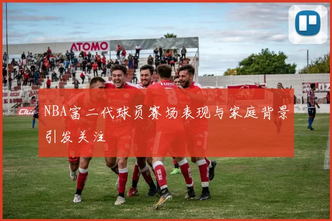 NBA富二代球员赛场表现与家庭背景引发关注
