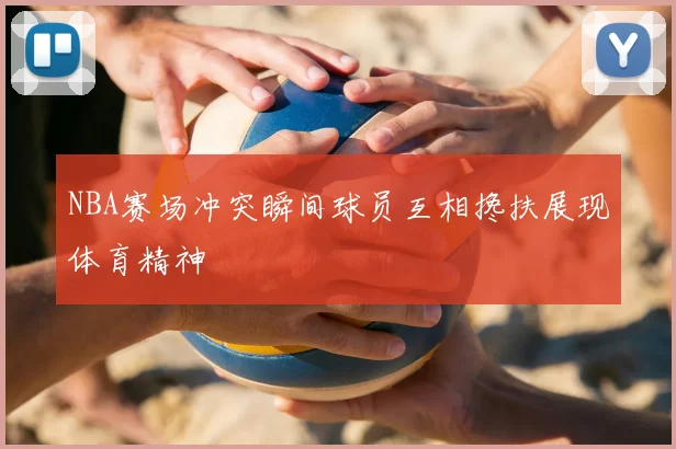 NBA赛场冲突瞬间球员互相搀扶展现体育精神