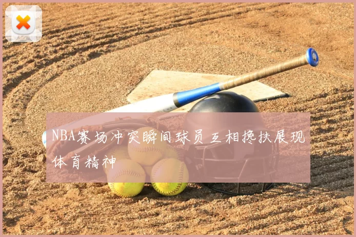 NBA赛场冲突瞬间球员互相搀扶展现体育精神
