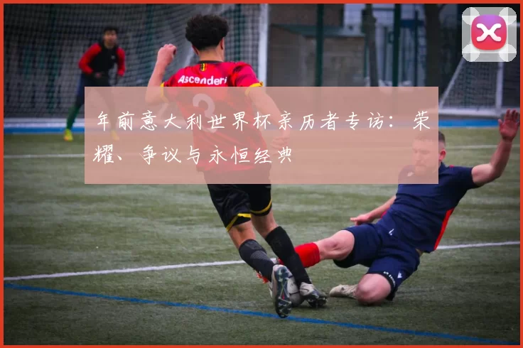 年前意大利世界杯亲历者专访：荣耀、争议与永恒经典