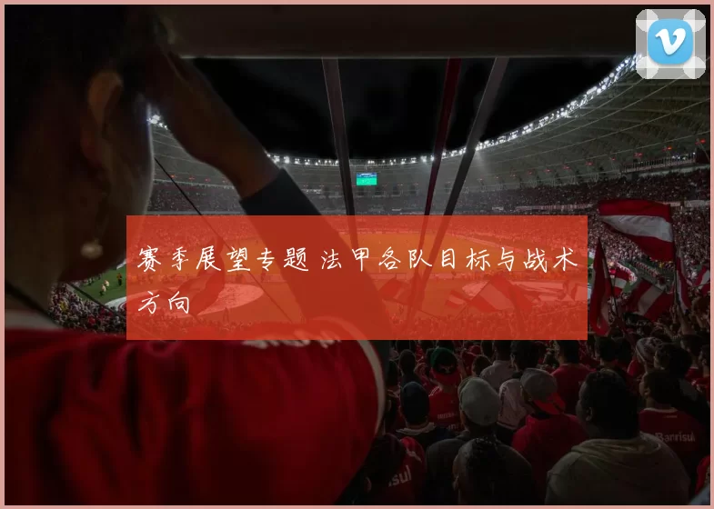 赛季展望专题 法甲各队目标与战术方向