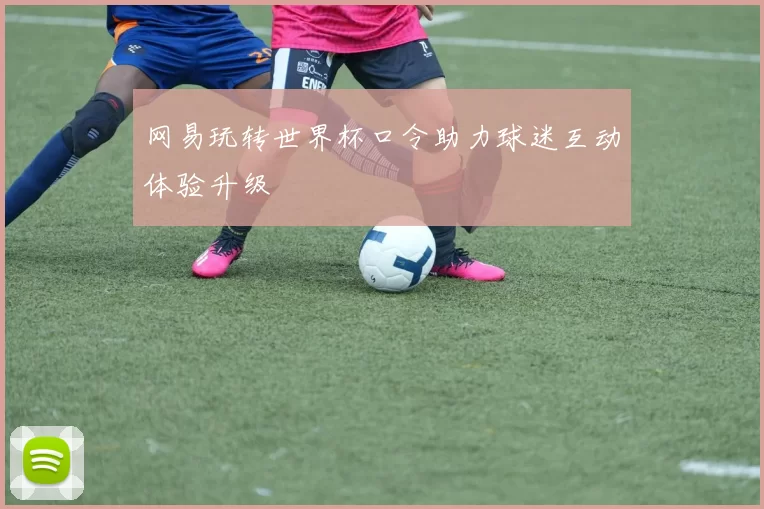 网易玩转世界杯口令助力球迷互动体验升级