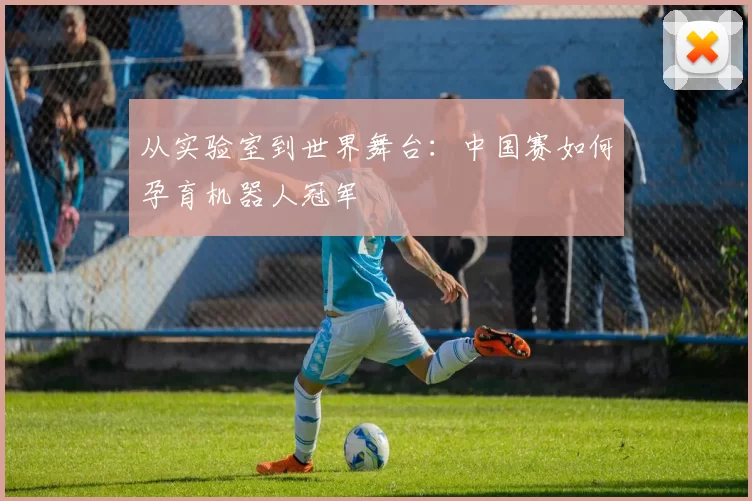 从实验室到世界舞台：中国赛如何孕育机器人冠军