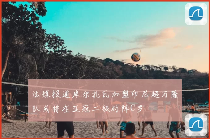 法媒报道库尔扎瓦加盟印尼超万隆队或将在亚冠二级对阵C罗