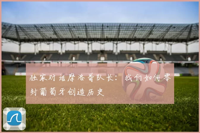 独家对话摩洛哥队长：我们如何零封葡萄牙创造历史