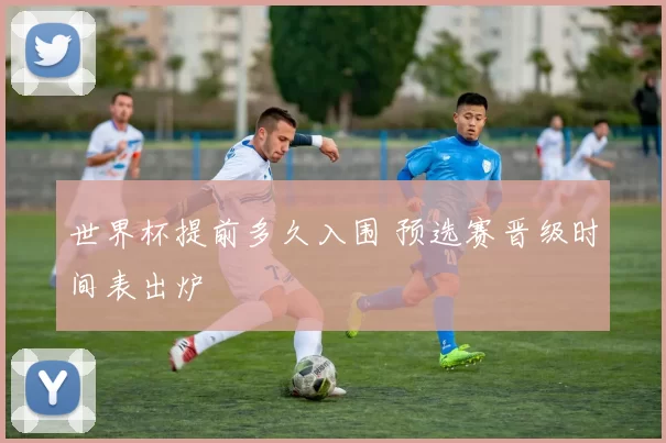 世界杯提前多久入围 预选赛晋级时间表出炉