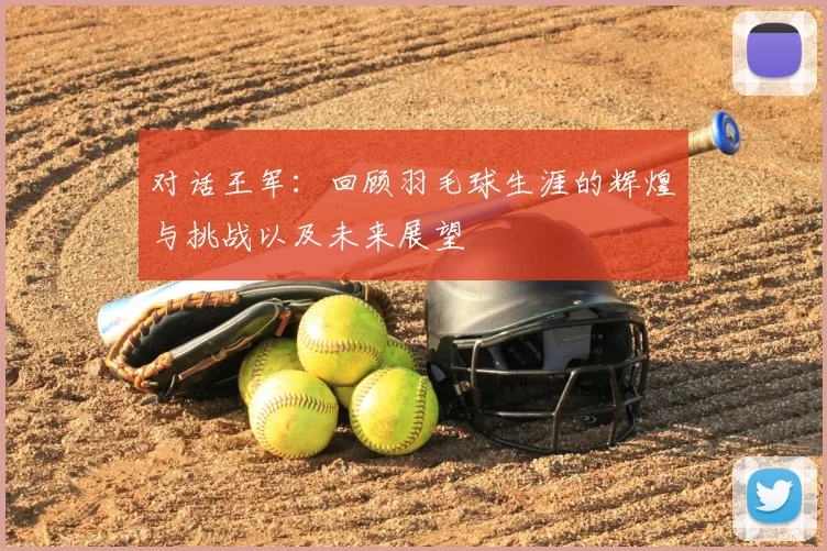 对话王军:回顾羽毛球生涯的辉煌与挑战以及未来展望