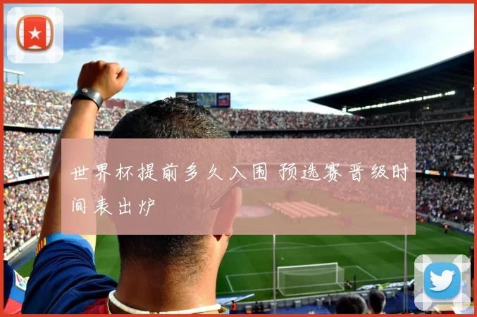 世界杯提前多久入围 预选赛晋级时间表出炉