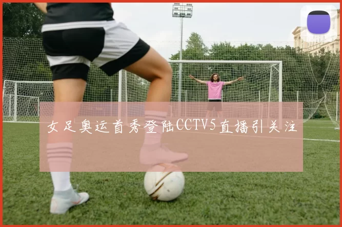 女足奥运首秀登陆CCTV5直播引关注