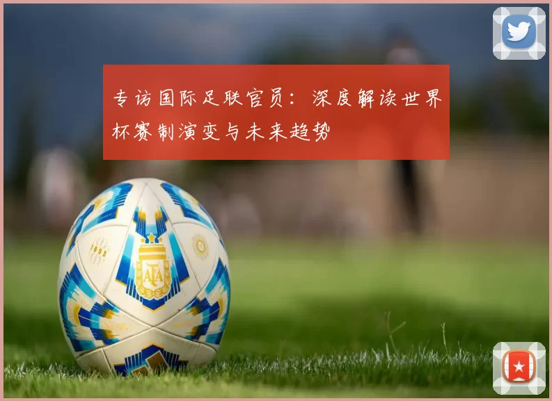 专访国际足联官员:深度解读世界杯赛制演变与未来趋势