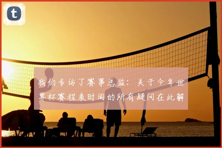我们专访了赛事总监:关于今年世界杯赛程表时间的所有疑问在此解答
