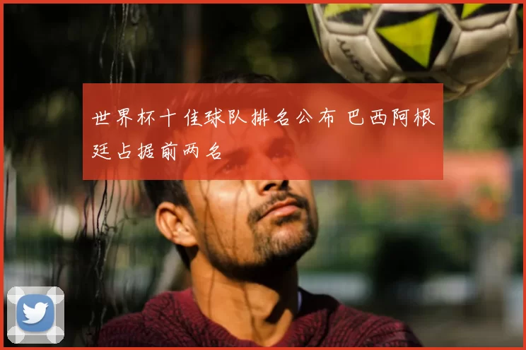 世界杯十佳球队排名公布 巴西阿根廷占据前两名
