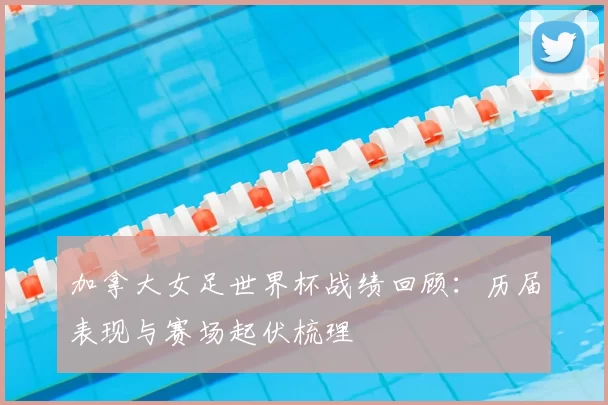 加拿大女足世界杯战绩回顾:历届表现与赛场起伏梳理