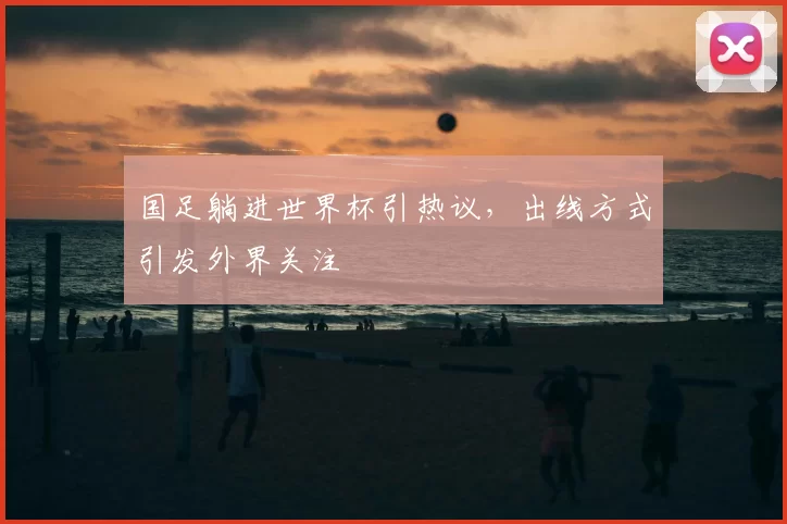 国足躺进世界杯引热议，出线方式引发外界关注