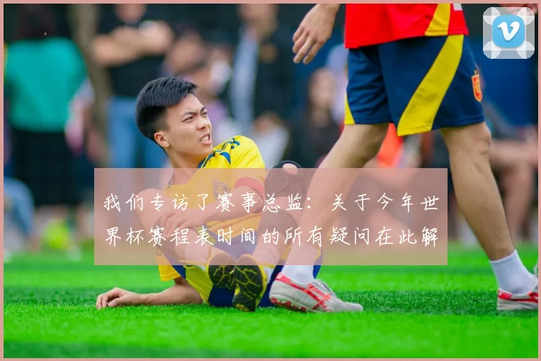 我们专访了赛事总监：关于今年世界杯赛程表时间的所有疑问在此解答