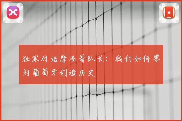 独家对话摩洛哥队长:我们如何零封葡萄牙创造历史