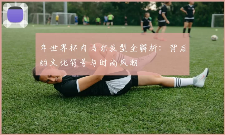 年世界杯内马尔发型全解析:背后的文化符号与时尚风潮