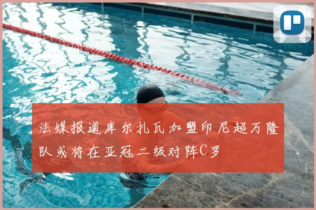 法媒报道库尔扎瓦加盟印尼超万隆队或将在亚冠二级对阵C罗