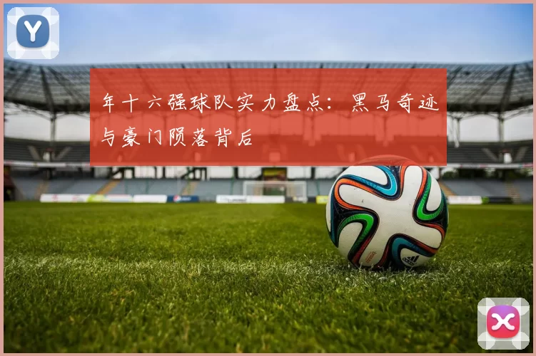 年十六强球队实力盘点：黑马奇迹与豪门陨落背后